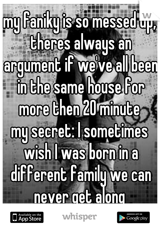 my faniky is so messed up, theres always an argument if we've all been in the same house for more then 20 minute 
my secret: I sometimes wish I was born in a different family we can never get along 