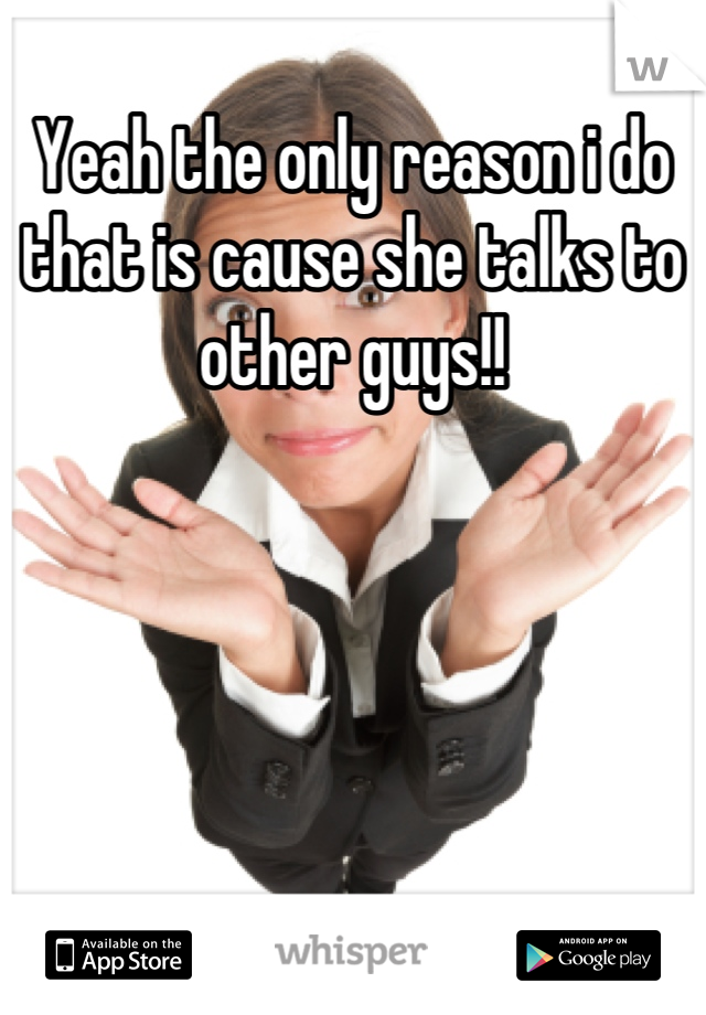 Yeah the only reason i do that is cause she talks to other guys!!