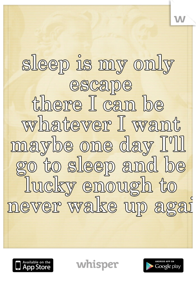 sleep is my only escape
there I can be whatever I want
maybe one day I'll go to sleep and be lucky enough to never wake up again