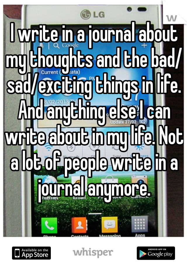 I write in a journal about my thoughts and the bad/sad/exciting things in life. And anything else I can write about in my life. Not a lot of people write in a journal anymore.