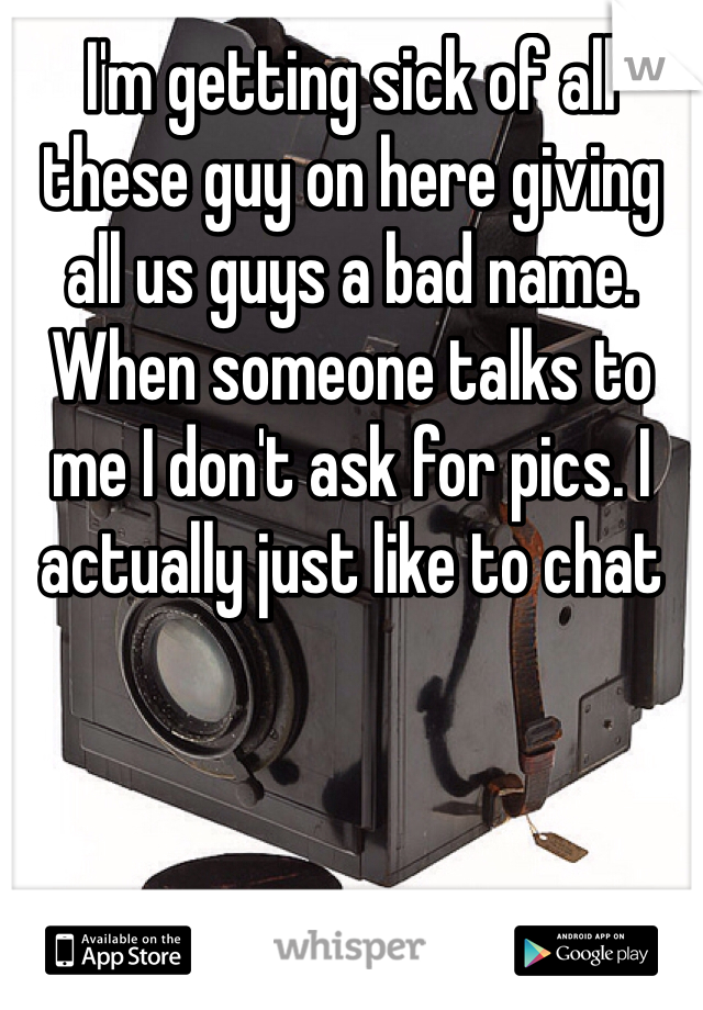 I'm getting sick of all these guy on here giving all us guys a bad name. When someone talks to me I don't ask for pics. I actually just like to chat