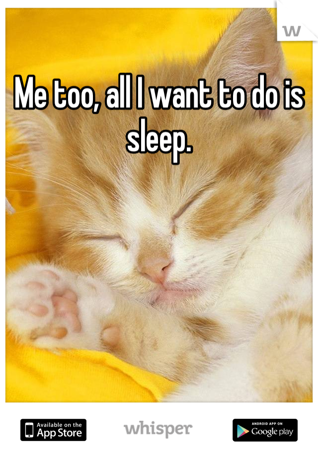 Me too, all I want to do is sleep.
