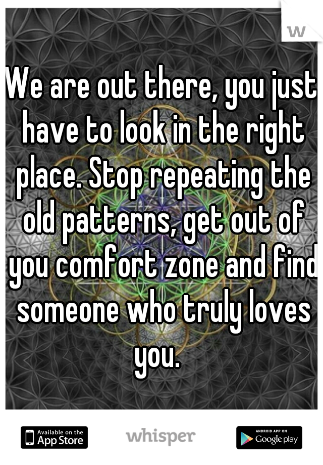We are out there, you just have to look in the right place. Stop repeating the old patterns, get out of you comfort zone and find someone who truly loves you.  
