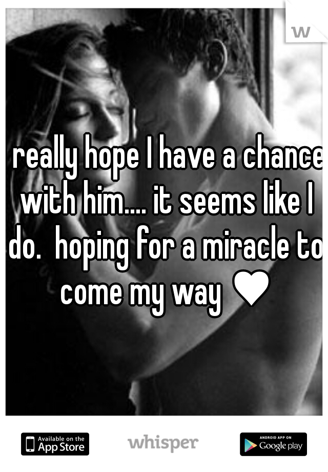 I really hope I have a chance with him.... it seems like I do.  hoping for a miracle to come my way ♥