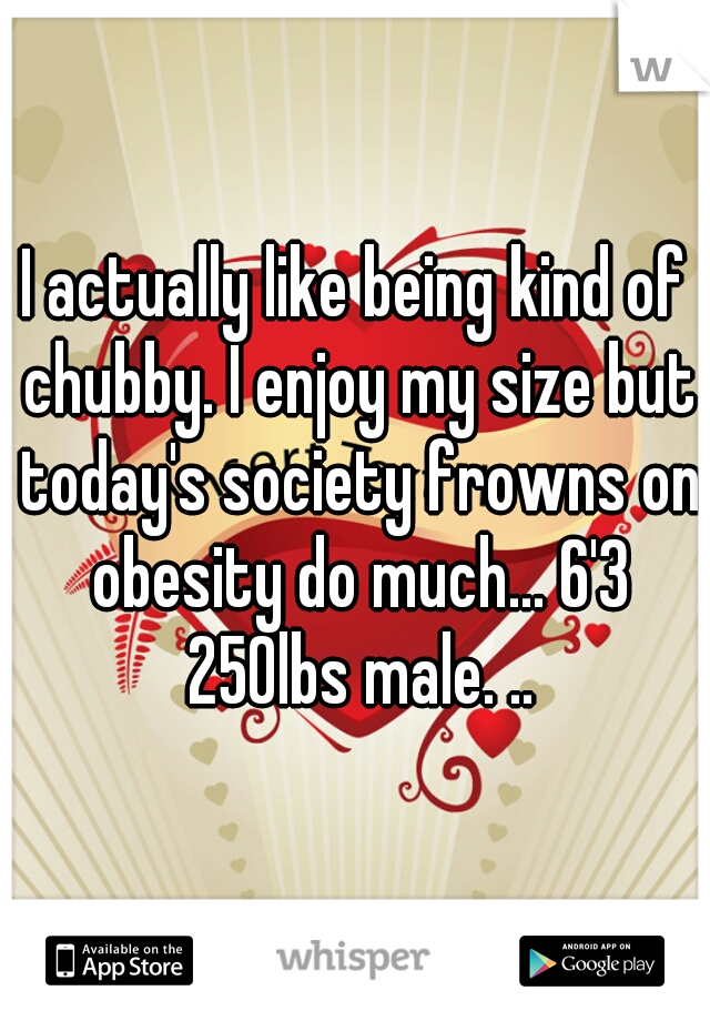 I actually like being kind of chubby. I enjoy my size but today's society frowns on obesity do much... 6'3 250lbs male. ..