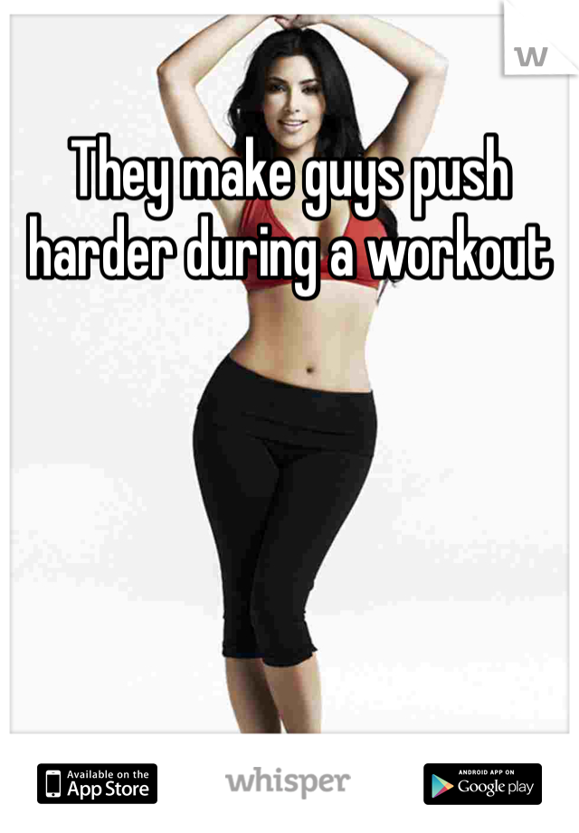 They make guys push harder during a workout 
