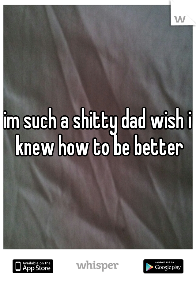 im such a shitty dad wish i knew how to be better
