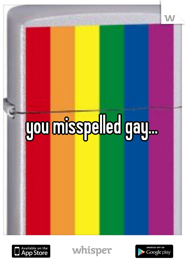 you misspelled gay...