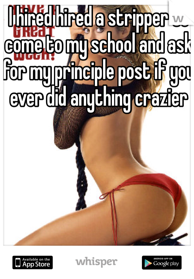 I hired hired a stripper to come to my school and ask for my principle post if you ever did anything crazier 