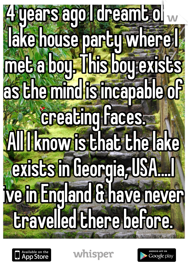 4 years ago I dreamt of a lake house party where I met a boy. This boy exists as the mind is incapable of creating faces.
All I know is that the lake exists in Georgia, USA....I live in England & have never travelled there before.

If you know this place please reply