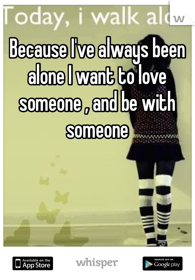 Because I've always been alone I want to love someone , and be with someone 
