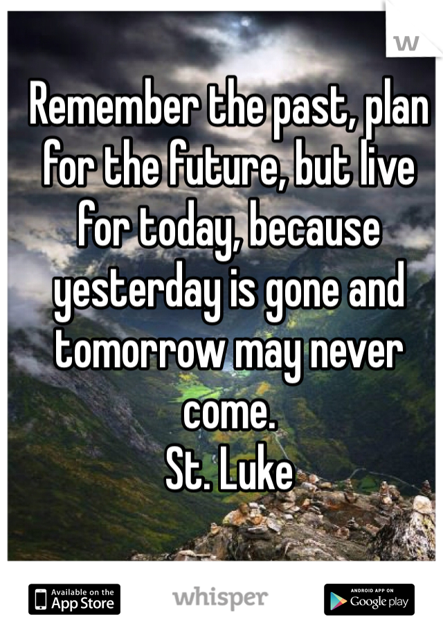 Remember the past, plan for the future, but live for today, because yesterday is gone and tomorrow may never come. 
St. Luke