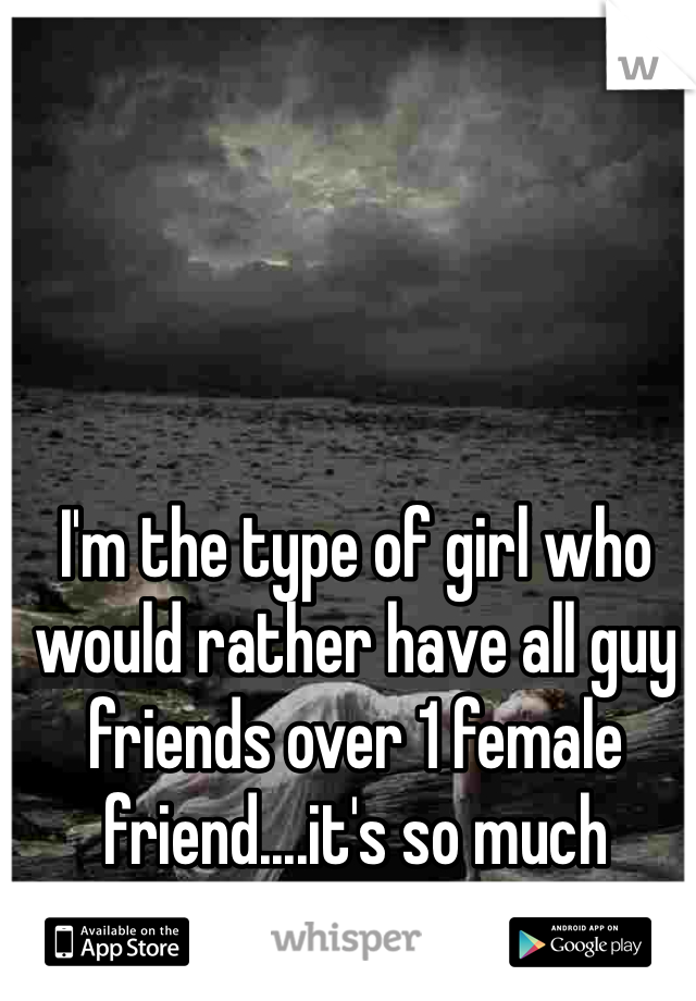 I'm the type of girl who would rather have all guy friends over 1 female friend....it's so much simpler that way. 