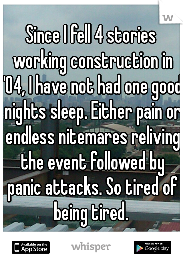Since I fell 4 stories working construction in '04, I have not had one good nights sleep. Either pain or endless nitemares reliving the event followed by panic attacks. So tired of being tired. 