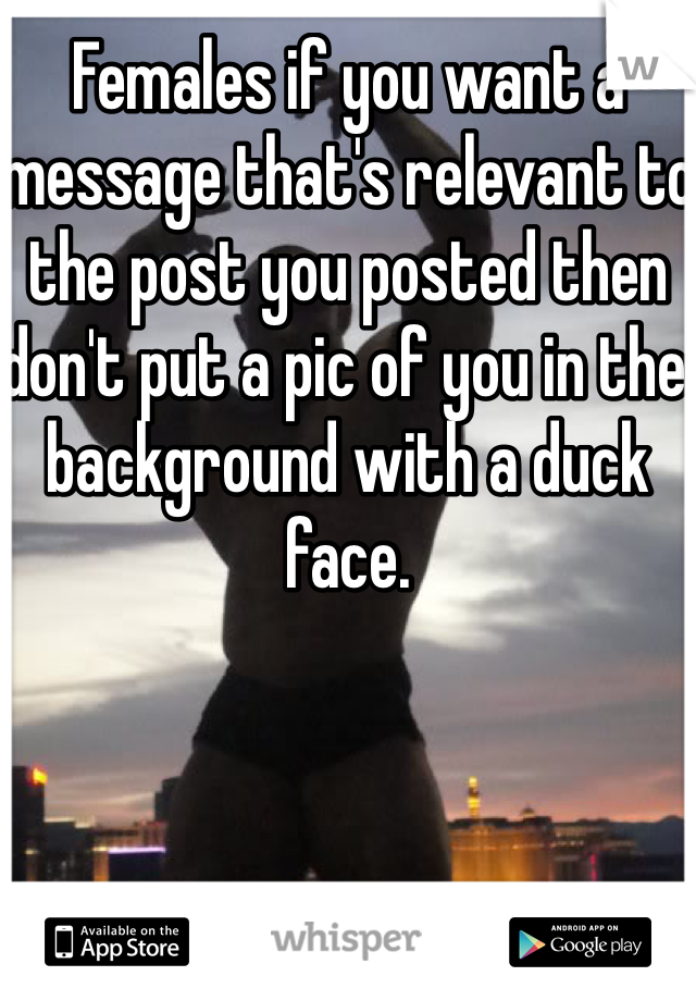 Females if you want a message that's relevant to the post you posted then don't put a pic of you in the background with a duck face. 