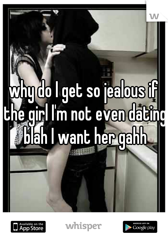 why do I get so jealous if the girl I'm not even dating blah I want her gahh