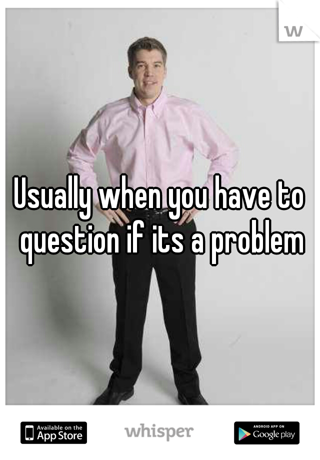 Usually when you have to question if its a problem