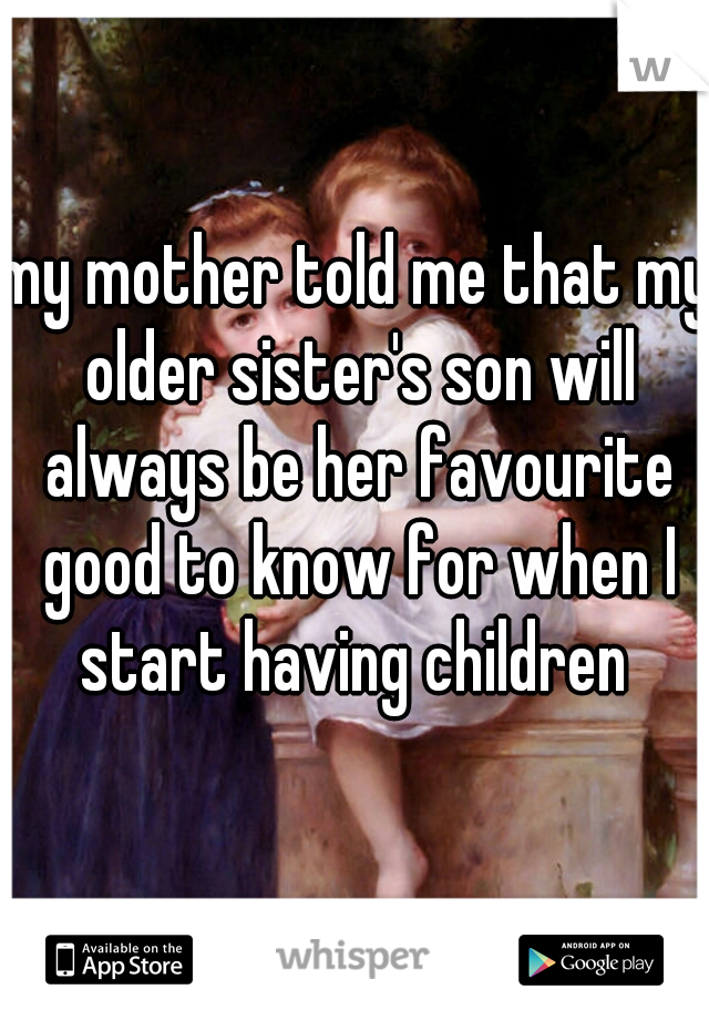 my mother told me that my older sister's son will always be her favourite good to know for when I start having children 