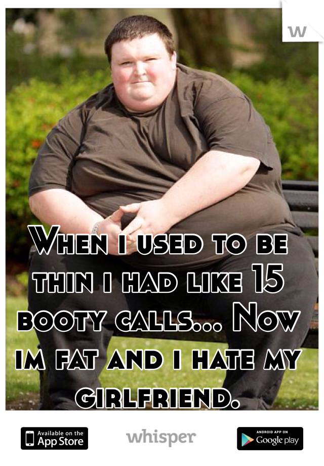 When i used to be thin i had like 15 booty calls... Now im fat and i hate my girlfriend.