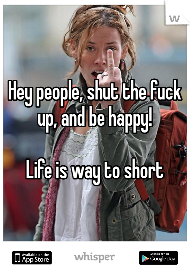 


Hey people, shut the fuck up, and be happy! 

Life is way to short 