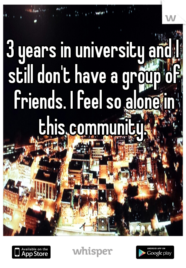 3 years in university and I still don't have a group of friends. I feel so alone in this community. 