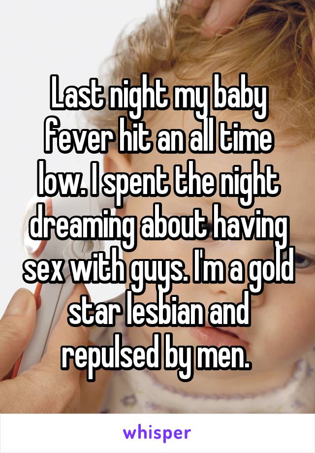 Last night my baby fever hit an all time low. I spent the night dreaming about having sex with guys. I'm a gold star lesbian and repulsed by men. 