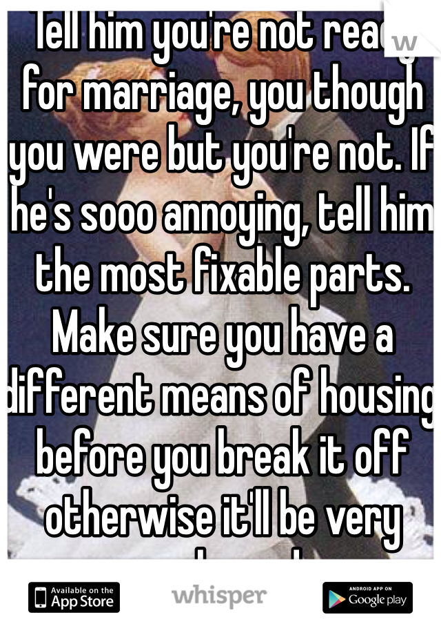 Tell him you're not ready for marriage, you though you were but you're not. If he's sooo annoying, tell him the most fixable parts. Make sure you have a different means of housing before you break it off otherwise it'll be very awkward