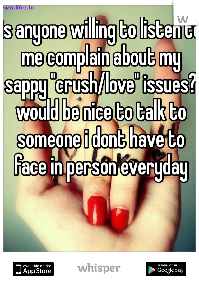 is anyone willing to listen to me complain about my sappy "crush/love" issues? would be nice to talk to someone i dont have to face in person everyday