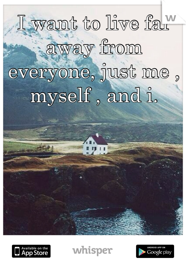 I want to live far away from everyone, just me , myself , and i. 