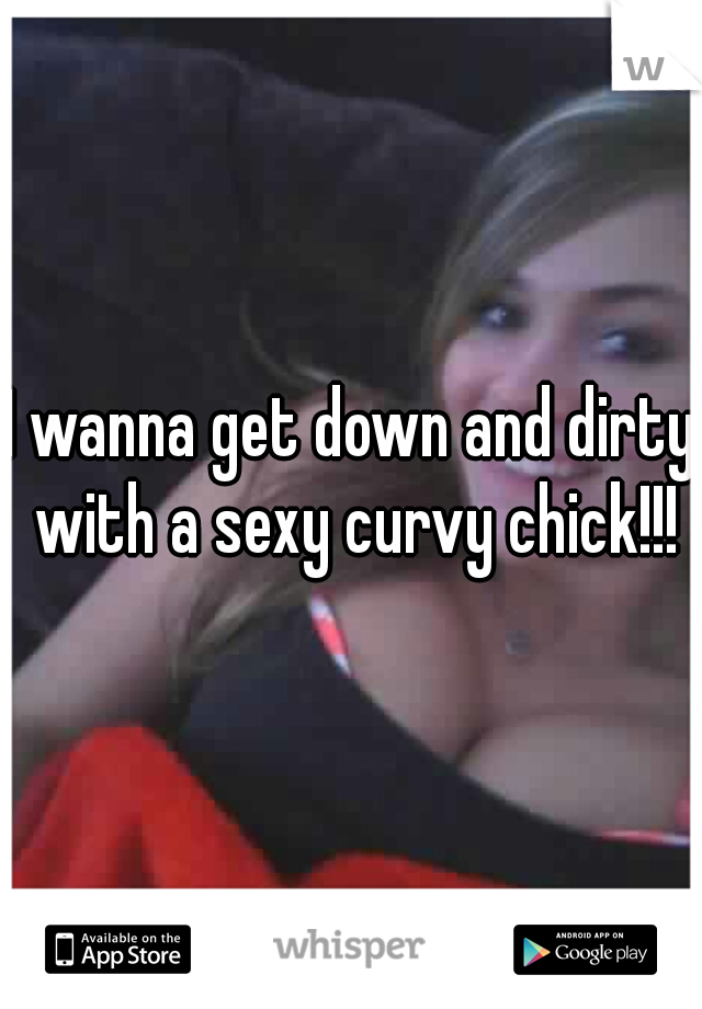 I wanna get down and dirty with a sexy curvy chick!!!