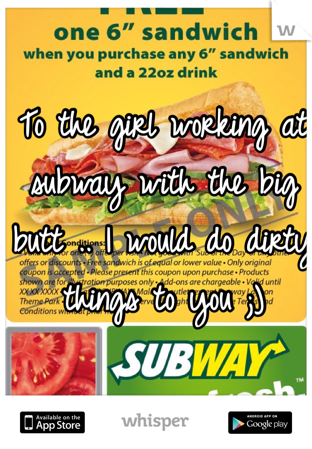 To the girl working at subway with the big butt .. I would do dirty things to you ;) 