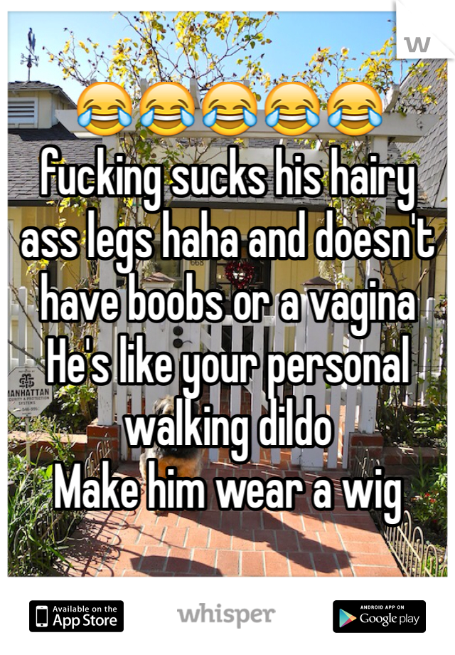 😂😂😂😂😂 fucking sucks his hairy ass legs haha and doesn't have boobs or a vagina 
He's like your personal walking dildo 
Make him wear a wig