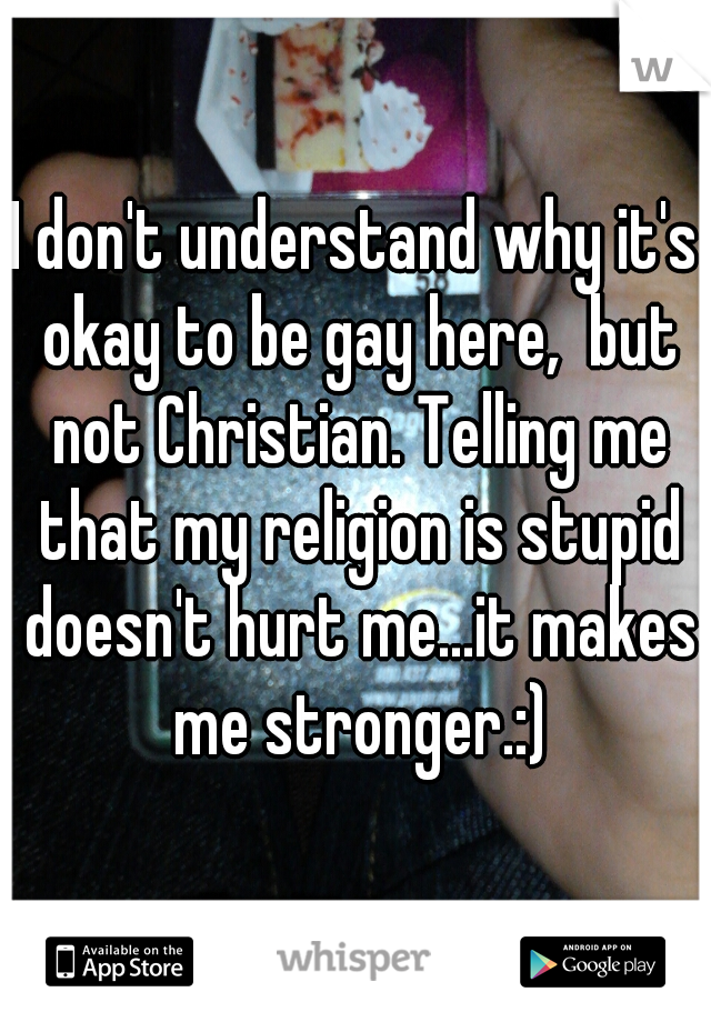 I don't understand why it's okay to be gay here,  but not Christian. Telling me that my religion is stupid doesn't hurt me...it makes me stronger.:)