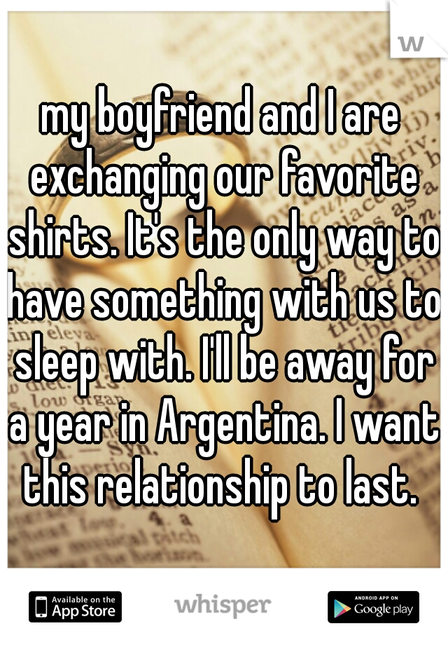 my boyfriend and I are exchanging our favorite shirts. It's the only way to have something with us to sleep with. I'll be away for a year in Argentina. I want this relationship to last. 