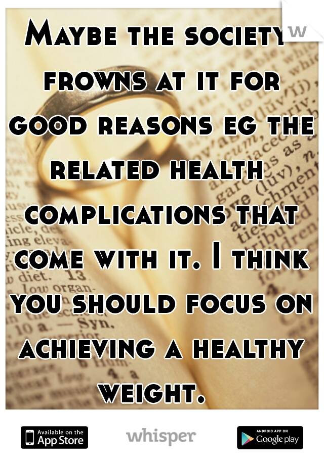 Maybe the society frowns at it for good reasons eg the related health  complications that come with it. I think you should focus on achieving a healthy weight.  