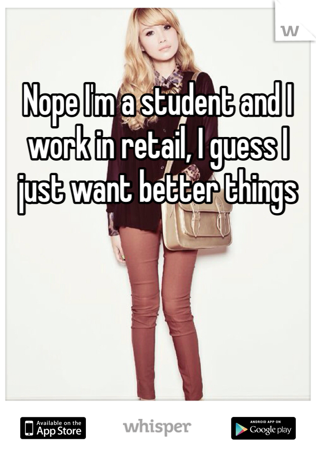 Nope I'm a student and I work in retail, I guess I just want better things
