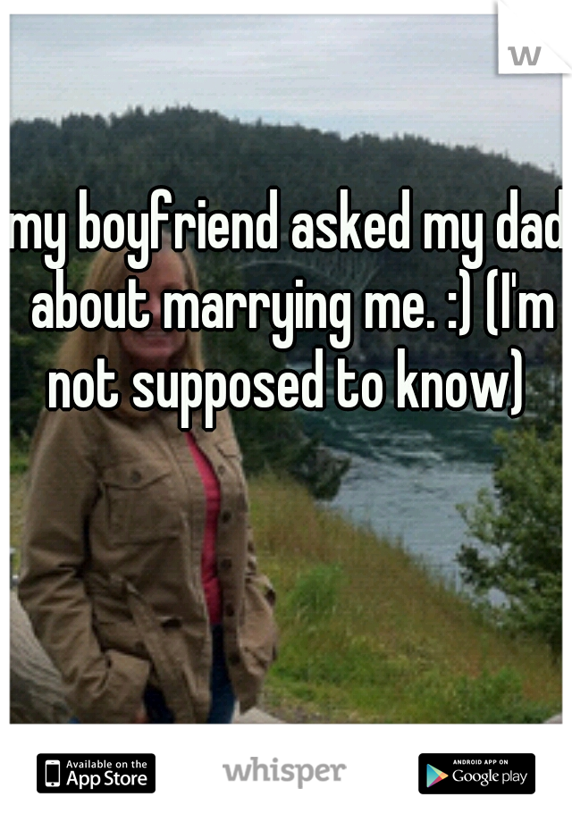 my boyfriend asked my dad about marrying me. :) (I'm not supposed to know) 