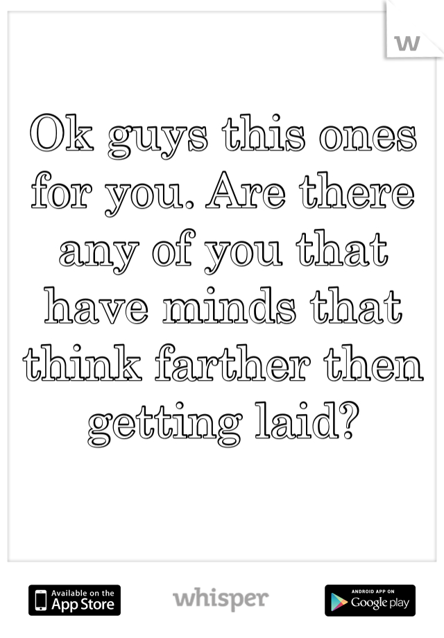 Ok guys this ones for you. Are there any of you that have minds that think farther then getting laid? 