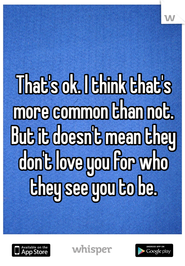 That's ok. I think that's more common than not. But it doesn't mean they don't love you for who they see you to be.