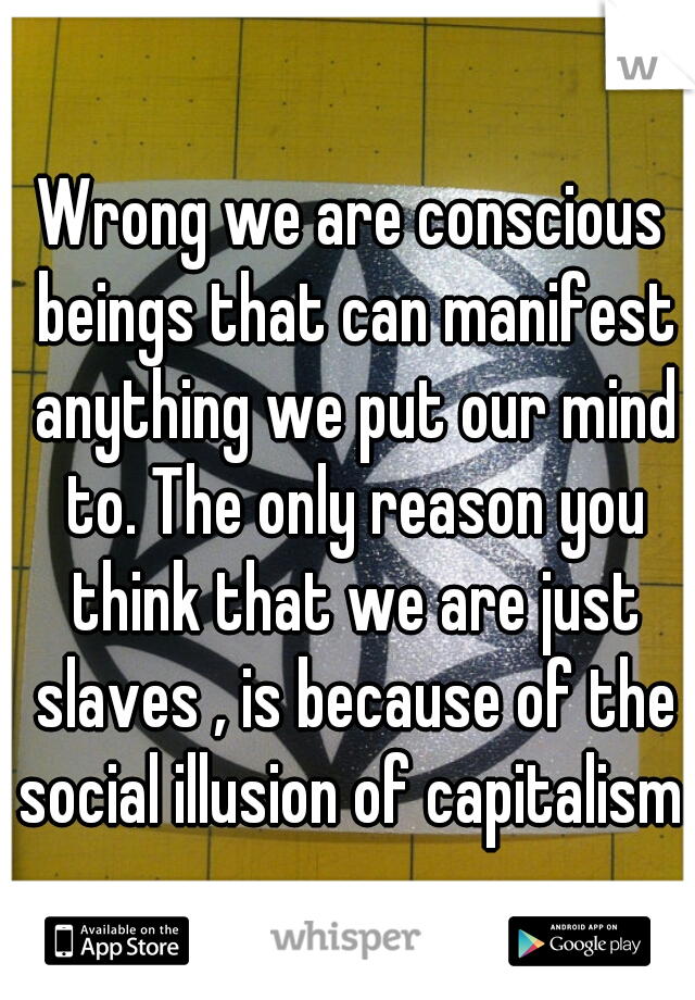 Wrong we are conscious beings that can manifest anything we put our mind to. The only reason you think that we are just slaves , is because of the social illusion of capitalism.