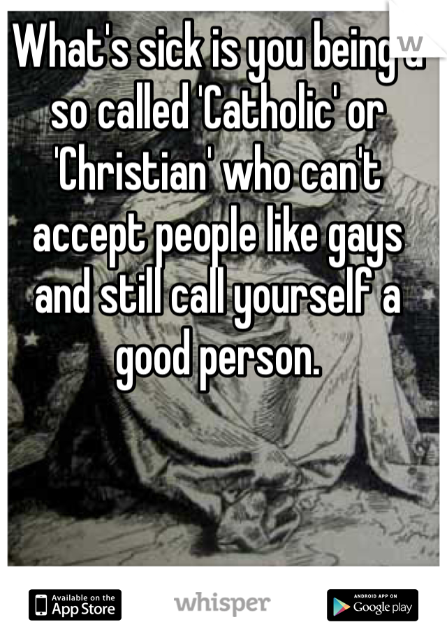 What's sick is you being a so called 'Catholic' or 'Christian' who can't accept people like gays and still call yourself a good person. 