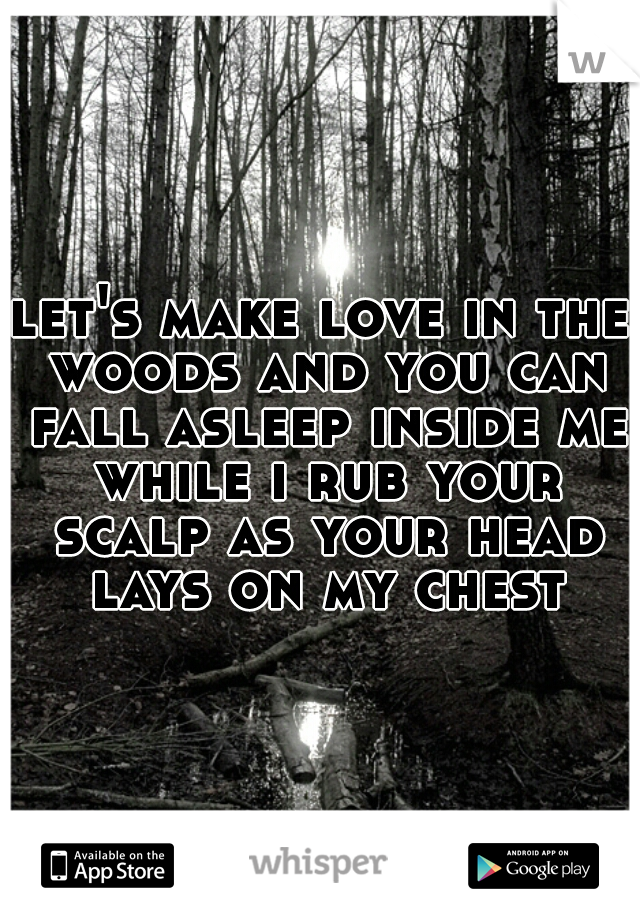 let's make love in the woods and you can fall asleep inside me while i rub your scalp as your head lays on my chest