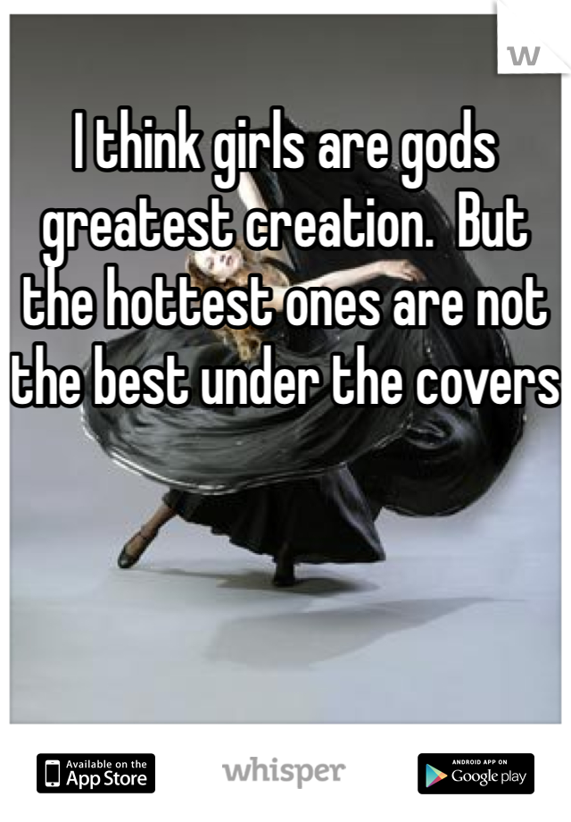 I think girls are gods greatest creation.  But the hottest ones are not the best under the covers