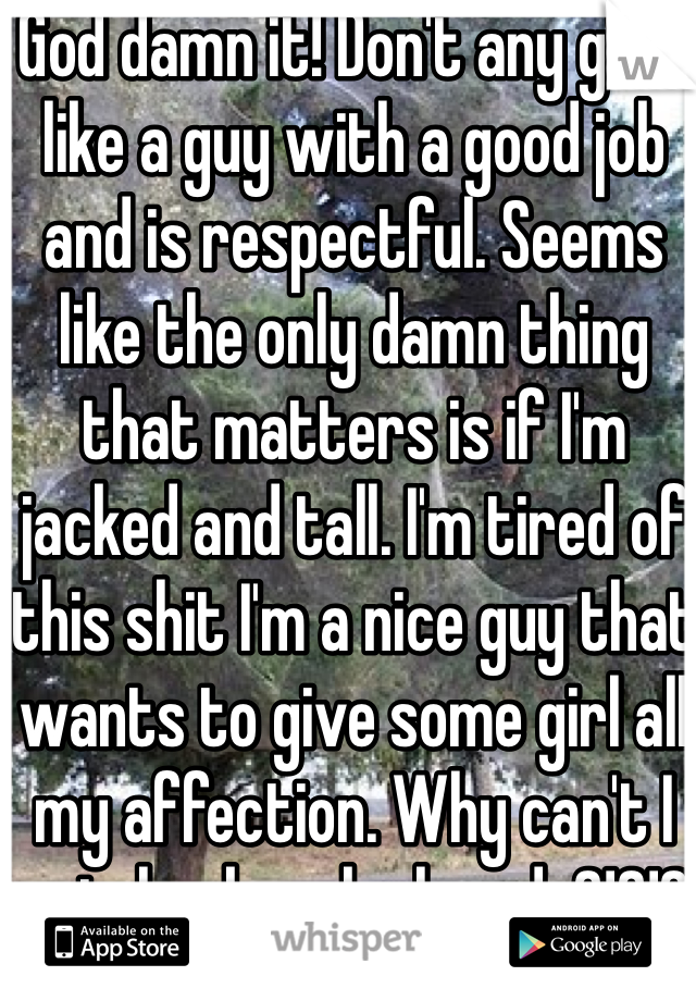 God damn it! Don't any girls like a guy with a good job and is respectful. Seems like the only damn thing that matters is if I'm jacked and tall. I'm tired of this shit I'm a nice guy that wants to give some girl all my affection. Why can't I catch a break already?!?!?