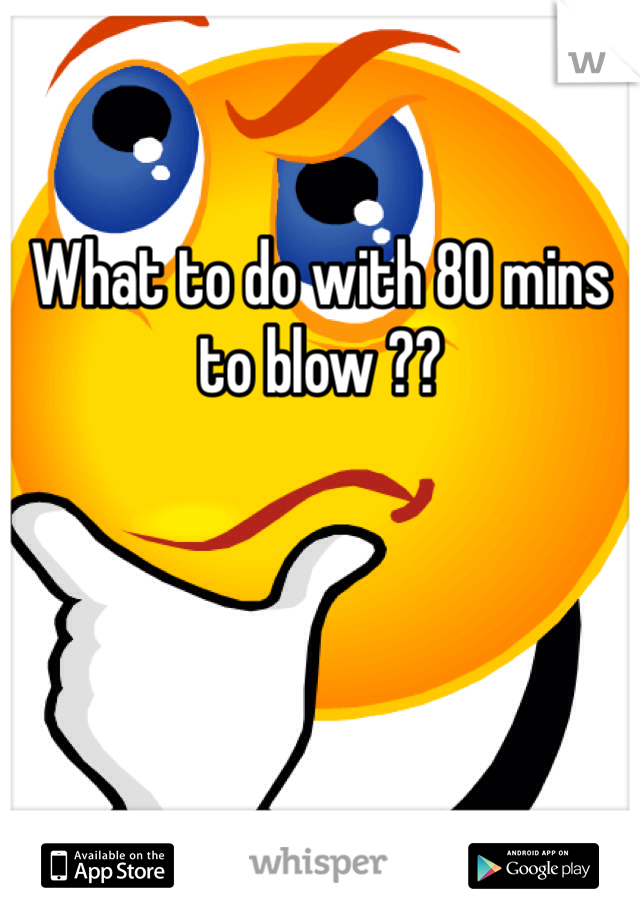 

What to do with 80 mins to blow ??