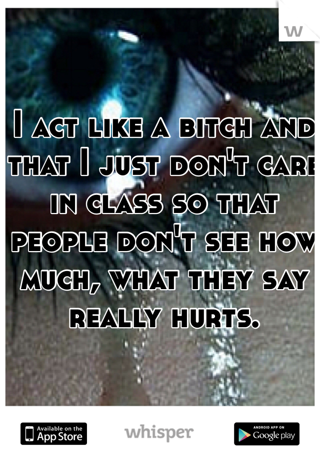 I act like a bitch and that I just don't care in class so that people don't see how much, what they say really hurts.