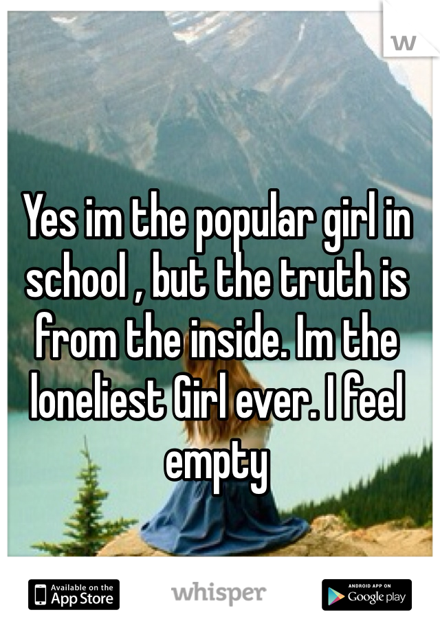 Yes im the popular girl in school , but the truth is from the inside. Im the loneliest Girl ever. I feel empty  
