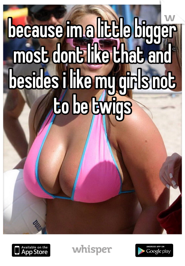 because im a little bigger most dont like that and besides i like my girls not to be twigs 