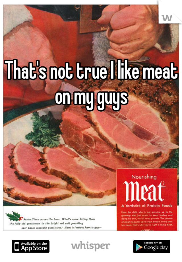 That's not true I like meat on my guys