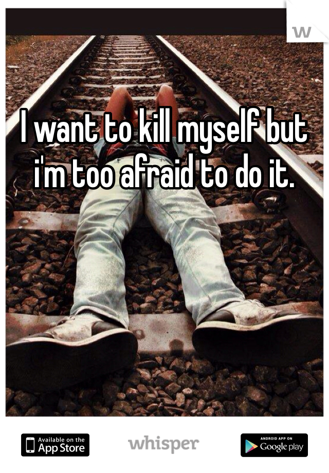 I want to kill myself but i'm too afraid to do it.